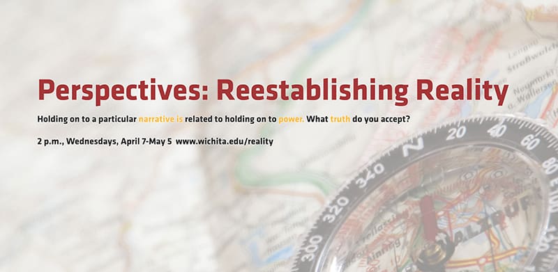 Perpectives: Reestablishing Reality
Holding on to a particular narrative is related to holding on to power. What truth do you accept?
2 p.m., Wednesdays, April 7-May 5 www.wichita.edu/reality