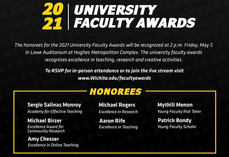 The honorees for the 2021 University Faculty Awards will be recognized at 2 p.m. Friday, May 7, 2021, in Lowe Auditorium at Hughes Metropolitan Complex.  The university faculty awards recognizes excellence in teaching, research and creative activities. 
 
To RSVP for in-person attendance or view the livestream visit Wichita.edu/facultyawards 
 
2021 University Faculty Award honorees:
Academy for Effective Teaching: Sergio Salinas
Excellence Award for Community Research: Michael Birzer
Excellence in Online Teaching: Amy Chesser
Excellence in Research: Michael Rogers
Excellence in Teaching: Aaron Rife
Young Faculty Risk Taker: Mythili Menon
Young Faculty Scholar: Patrick Bondy
 
The Leadership in the Advancement of Teaching, Excellence in Accessibility Award, Excellence in Creative Activity Award and the Faculty Risk Taker awards were not awarded for 2021. 