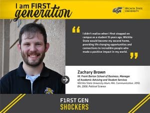 I am a first-generation Wichita State University graduate. I didn’t realize when I first stepped on campus as a student 15 years ago that Wichita State would become my second home. It provided life changing opportunities and connections to incredible people who made a positive impact in my world. Zachary Brown W. Frank Barton School of Business, Manager of Academic Advising and Student Services Wichita State University Alum; MA, Communication, 2010; BA, 2008, Political Science F1RST GEN SHOCKERS