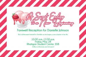A Sweet Ending to a New Beginning Farewell Reception for Danielle Johnson / Bid a bittersweet farewell to Danielle as she begins a new chapter in her life. / 10:30 a.m.-12:30 p.m. Friday, May 28 Rhatigan Student Center 208 (Office of Diversity and Inclusion)
