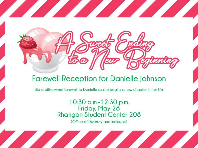 A Sweet Ending to a New Beginning Farewell Reception for Danielle Johnson / Bid a bittersweet farewell to Danielle as she begins a new chapter in her life. / 10:30 a.m.-12:30 p.m. Friday, May 28 Rhatigan Student Center 208 (Office of Diversity and Inclusion)
