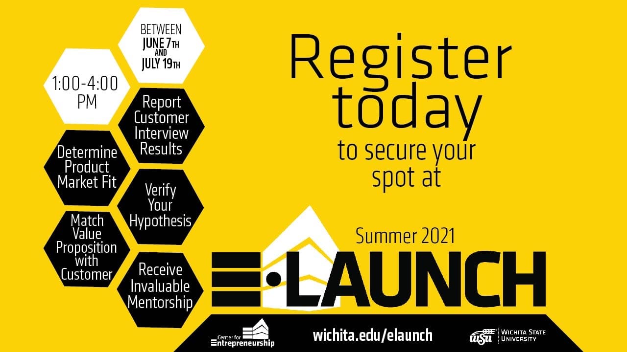 Between June 7th and July 19th. 1:00-4:00 PM. Determine Product Market Fit. Report Customer Interview Results. Verify Their Hypothesis. Match Value Proposition with Customer. Receive Invaluable Mentorship. Register today to secure your spot at Summer 2021 E-Launch. wichita.edu/elaunch