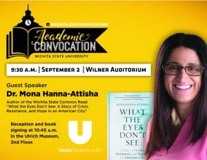 Academic Convocation. Wichita State University. 9:30am September 2 Wilner Auditorium. Guest Speaker Dr. Mona Hanna-Attisha. Author of the Wichita State Common Read "What the Eyes Don't See: A Story of Crisis, Resistance, and Hope in an American City." Reception and book signing at 10:45am in the Ulrich Museum, second floor. Ulrich Museum of Art. Visit wichita.edu/convocation.