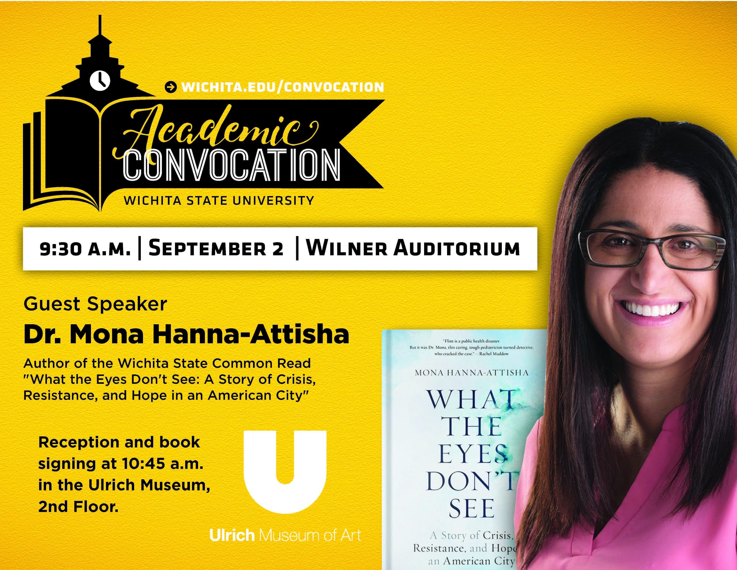 Academic Convocation. Wichita State University. 9:30am September 2 Wilner Auditorium. Guest Speaker Dr. Mona Hanna-Attisha. Author of the Wichita State Common Read "What the Eyes Don't See: A Story of Crisis, Resistance, and Hope in an American City." Reception and book signing at 10:45am in the Ulrich Museum, second floor. Ulrich Museum of Art. Visit wichita.edu/convocation.