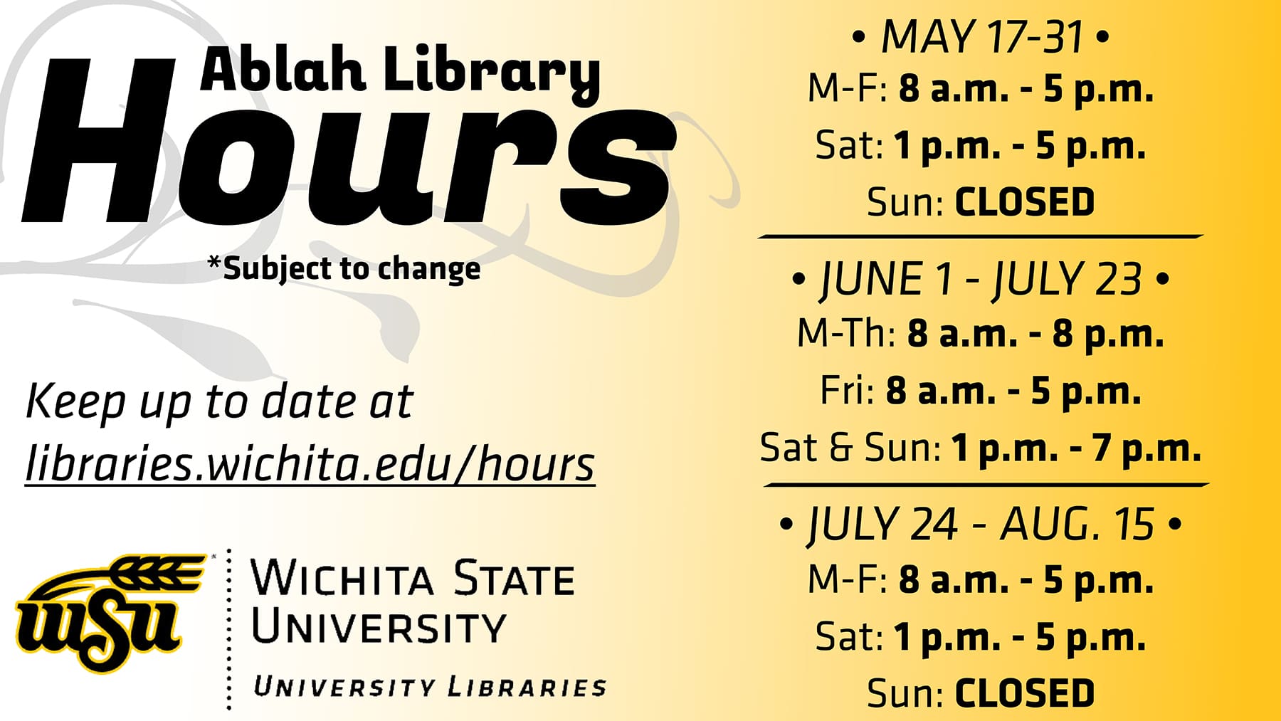 The following are summer hours for Ablah Library: May 17 - 31: M-F: 8 a.m. - 5 p.m. Sat: 1 - 5 p.m. Sun: CLOSED June 1 - July 23 M-Th: 8 a.m. - 8 p.m. Fri: 8 a.m. - 5 p.m. Sat - Sun: 1 - 7 p.m. July 24 - Aug. 15 M-F: 8 a.m. - 5 p.m. Sat: 1 - 5 p.m. Sun: CLOSED For more info on all Libraries hours, visit libraries.wichita.edu/hours or call our information line at (316) 978-3481.
