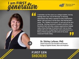 I am FIRST generation. Wichita State University. I remember my first years as a college student, having feelings that I was “out of the loop” or missing information that others seemed to know instinctively. While I did not know it at the time, that feeling had a name. The “Hidden Curriculum” is real and can be very isolating. Getting involved in student activities in my Residence Hall and other campus organizations helped reduce those feelings of isolation and I met so many people who were navigating the same experiences as I. Many of those people are still some of my most treasured friends today. Dr. Shirley Lefever, PhD Interim Executive Vice President and Provost, College of Applied Studies, Dean and Professor. F1RST GEN SHOCKERS.