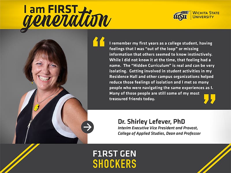 I am FIRST generation. Wichita State University. I remember my first years as a college student, having feelings that I was “out of the loop” or missing information that others seemed to know instinctively. While I did not know it at the time, that feeling had a name. The “Hidden Curriculum” is real and can be very isolating. Getting involved in student activities in my Residence Hall and other campus organizations helped reduce those feelings of isolation and I met so many people who were navigating the same experiences as I. Many of those people are still some of my most treasured friends today. Dr. Shirley Lefever, PhD Interim Executive Vice President and Provost, College of Applied Studies, Dean and Professor. F1RST GEN SHOCKERS.