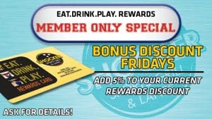 Eat.Drink.Play. Rewards Member Only Special. Bonus Discount Fridays. Add 5% to your current rewards discount. Ask for details.