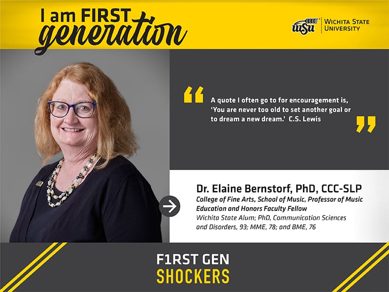 I am FIRST generation. Wichita State University. "A quote I often go to for encouragement is, ‘You are never too old to set another goal or to dream a new dream.’ C.S. Lewis" Dr. Elaine Bernstorf, PhD, CCC-SLP College of Fine Arts, School of Music, Professor of Music Education and Honors Faculty Fellow Wichita State Alum; PhD, Communication Sciences and Disorders, 93; MME, 78; and BME, 76. F1RST GEN SHOCKERS.