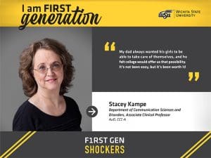 I am FIRST generation. Wichita State University. "My dad always wanted his girls to be able to take care of themselves, and he felt college would offer us that possibility. It’s not been easy, but it’s been worth it!" Stacey Kampe Department of Communication Sciences and Disorders, Associate Clinical Professor AuD, CCC-A. F1RST GEN SHOCKERS.