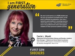 I am FIRST generation. Wichita State University. "My most vivid memory as a FGEN student was the lack of assistance available then; to the point it affected my graduation. Ever since, I wanted to assist students in accessing resources vital to their success. I feel honored to do this now in my professional career and support students on their personal academic journey." Carrie L. Wyatt Department of Communication Sciences and Disorders, Academic Data Manager / Website and Social Media Coordinator Ph.D. student in MBA program, Concentration in Marketing BS, Business Management, Minor in Art. F1RST GEN SHOCKERS.