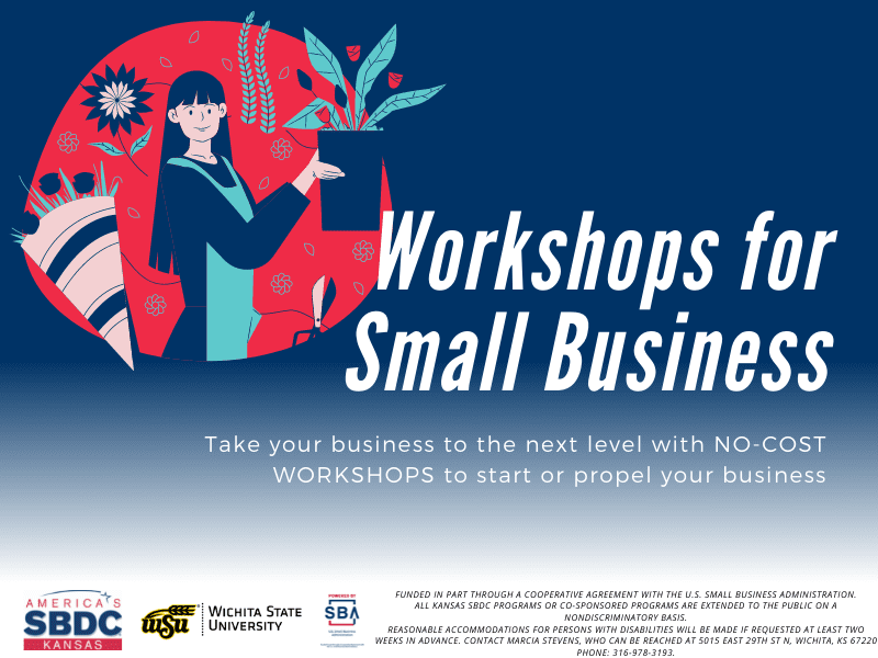 Workshops for Small Business, Take your business to the next level with NO-COST WORKSHOPS to start or propel your business. America's Kansas SBDC. Wichita State University. Presented by SBA U.S. Small Business Administration. Funded in part through a cooperative agreement with the U.S. Small Business Administration. All Kansas SBDC programs or co-sponsored programs are extended to the public on a nondiscriminatory basis. Reasonable accommodations for persons with disabilities will be made if requested at least two weeks in advance. Contact Marcia Stevens, who can be reached at 5015 East 29th St N, Wichita, KS 67220 phone: 316-978-3193.