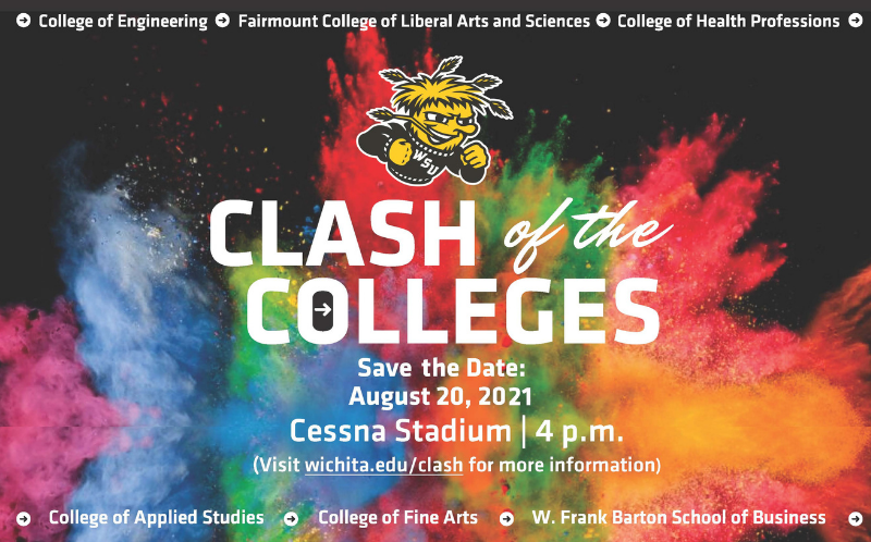 Image Alt Text College of Engineering Fairmount College of Liberal Arts and Sciences College of Health Professions Clash of the Colleges Save the Date August 20 2021 Cessna Stadium 4pm Visit wichita.edu/clash for more information College of Applied Studies College of Fine Arts W. Frank Barton School of Business.