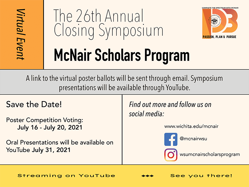 Save the Date Virtual Event McNair Scholars Program The 26th Annual Closing Symposium A link to the poster ballots will be sent through email. Symposium presentations will be available through YouTube. Poster Competition Voting is July 16 – July 20, 21 Oral Presentations will be available on YouTube July 31, 2021 Social Media Contact www.wichita.edu/mcnair or on Facebook @mcnairwsu & Instagram at wsumcnairsholarsprogram