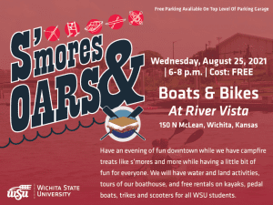 A man rowing in a boat is the background image, test in front reads S'mores and Oars, Wednesday, August 25th, 2021, 6 to 8pm, cost is free. Text beneath that reads Boats and Bikes at River Vista, 150 N McLean, Wichita, KS. Beneath that reads Have an evening of fun downtown while we have campfire treats like s’mores and more while having a little bit of fun for everyone. We will have water and land activities, tours of our boathouse, and free rentals on kayaks, pedal boats, trikes and scooters for all WSU students. Beneath that is Free Parking Available On Top Level Of Parking Garage