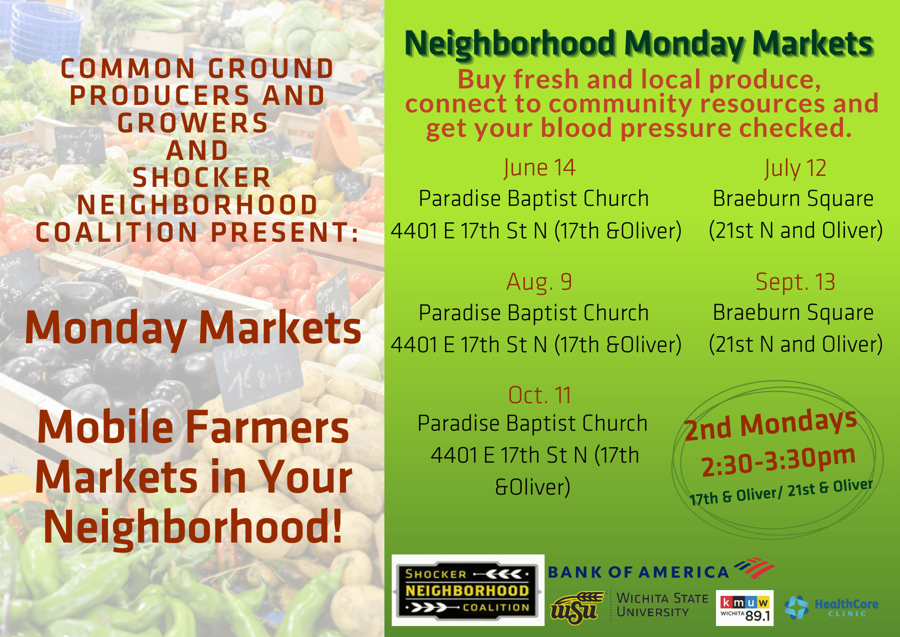 Common Ground Producers and Growers and Shocker NeighborHood Coalition Present:Monday Markets Mobile Farmers Markets in Your Neighborhood! Neighborhood Monday Markets Buy fresh and local produce, connect to community resources and get your blood pressure checked. June 14, Paradise Baptist Church 4401 E 17th St N (17th &Oliver), July 12 Braeburn Square (21st N and Oliver), Aug. 9 Paradise Baptist Church 4401 E 17th St N (17th &Oliver), Sept. 13 Braeburn Square (21st N and Oliver), Oct 11 Paradise Baptist Church 4401 E 17th St N (17th &Oliver). 2nd Mondays 2:30-3:30 pm 17th & Oliver/ 21st & Oliver. Logos