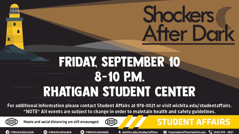 Shockers After Dark: Friday, September 10th from 8 to 10 p.m. at the Rhatigan Student Center. For additional information, please contact Student Affairs at 978-3021 or visit wichita.edu/studentaffairs. Note: all events are subject to change in order to maintain health and safety guidelines. Masks and social distancing are still encouraged. Student Affairs links: Facebook, Instagram and Twitter @WichitaStateSA; wichita.edu/studentaffairs; vpstudentaffairs@wichita.edu; 316-978-3021.