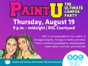 Paint U-The Ultimate Campus Party-Thursday, Aug. 19-9 p.m.-midnight-RSC Courtyard-SAC is not repsonsible for lost, stolen, or damaged property. No bags or bottles permitted. Pain is certified hypoallergenic, biodegradable, water based, non-toxic, and washable. Masks and social distancing are encouraged-SAC-Student Activities Council.