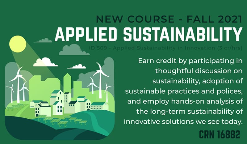 New Course-Fall 2021-Applied Sustainability-ID 509-Applied Sustainability in Innovation (3cr/hrs)-Earn credit by participating in thoughtful discussion on sustainability, adoption of sustainable practices and policies, and employ hands-on analysis of the long-term sustainability of innovative solutions we see today-CRN 16882.