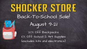 Shocker Store. Back to School Sale! August 9-21. 20% off backpacks. 10% off school and art supplies. Excludes kits and electronics.