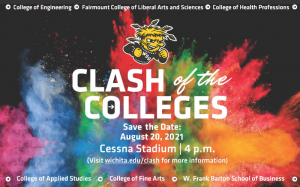 College of Engineering Fairmount College of Liberal Arts and Sciences College of Health Professions Clash of the Colleges Save the Date August 20 2021 Cessna Stadium 4pm Visit wichita.edu/clash for more information College of Applied Studies College of Fine Arts W. Frank Barton School of Business.