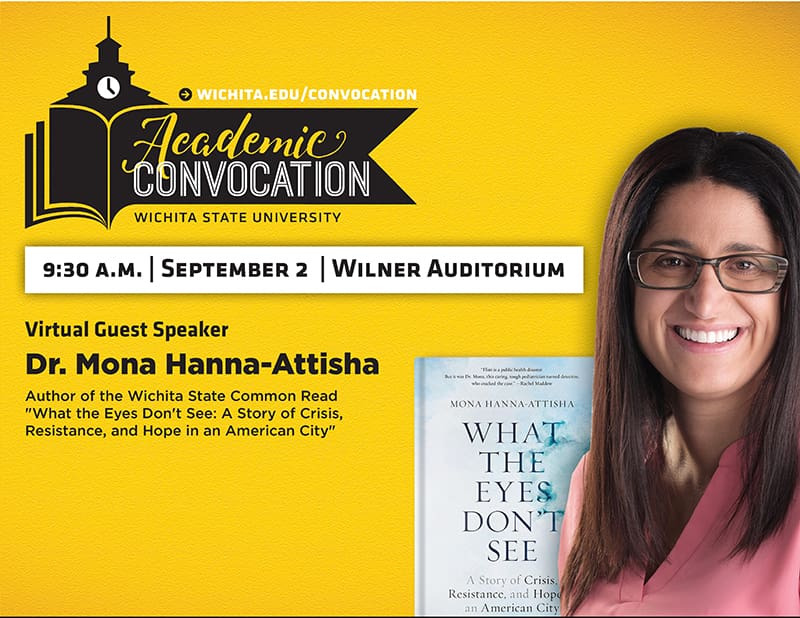 Graphic featuring wichita.edu/convocation Academic Convocation Wichita State University 9:30AM September 2 Wilner Auditorium Virtual Guest Speaker Dr Mona Hanna Attisha Author of the Wichita State Common Read What the Eyes Don't See A Story of Crisis, Resistance, and Hope in an American City.