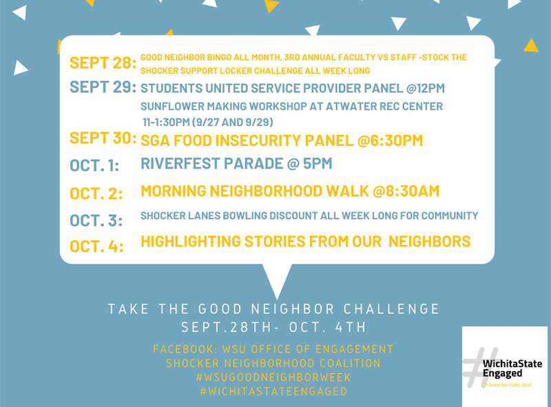 Good Neighbor BINGO all month, 3rd annual Faculty vs Staff -Stock the Shocker Support Locker Challenge all week long students united Service provider panel @12pm Sunflower making workshop at Atwater rec Center 11-1:30pm (9/27 and 9/29) SGA Food Insecurity Panel @6:30pm Riverfest parade @ 5pm Morning Neighborhood Walk @8:30am Shocker lanes bowling discount all week Long for community highlighting stories from our neighbors.