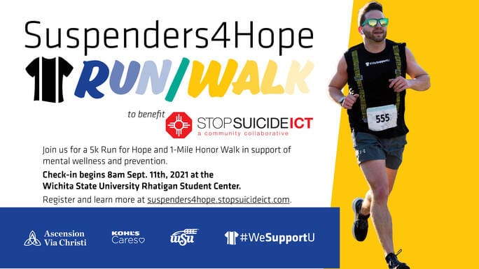 Suspenders4Hope Run/Walk to benefit StopSuicideICT a community collaborative Join us for a 5k Run for Hope and 1-Mile Honor Walk in support of mental wellness and prevention. Check-in beings 8 am Sept. 11th, 2021 at the Wichita State University Rhatigan Student Center. Register and learn more at suspenders4hope.stopsuicideict.com