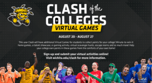 Clash of the Colleges Virtual Games August 20-August 27 This year Clash will have additional Virtual Games for students to collect points for your college! Minute to win it home games, a talent showcase, e-gaming activity, virtual scavenger hunts, escape rooms and so much more! Help your college earn points in these games from the comforts of your own home. Sign up and submit your virtual activities online! Visit wichita.edu/clash for more information.