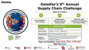 Deloitte's 9th Annual Supply Chain Challenge - Sign up today! - Win $10,000 in Prize Money, Employment Opportunities for various roles, Network with Deloitte Practitioners at various levels. Round 1 Details: Location - Virtual Zoom Meetings; Date & Time - Octover 15, 2021 12NOON CST; Team Details - 4 First-year students per team; Eligible programs - MBA, MS Supply Chain Management, MS Industrial Engineering, MS Engineering Management, MS Business Analytics; Sign up deadline: Sept 24th, 5pm CST *Interviews are subject to Deloitte Recruiting guidelines