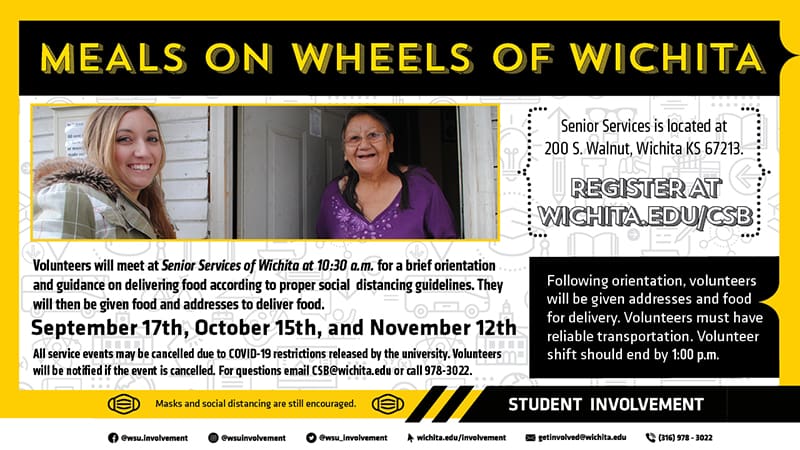 Meals on Wheels of Wichita. Volunteers will meet at Senior Services of Wichita at 10:30am for a brief orientation and guidance on delivering food according to proper social distancing guidelines. The address for the event is 200 S. Walnut, Wichita KS 67213. Volunteers will then be given food and addresses to deliver food. Volunteers must have reliable transportation and the volunteer shift should end by 1:00pm. The dates for this event include September 17th, October 15th, and November 12th. All service events may be cancelled due to COVID-19 restrictions released by the university. Volunteers will be notified if the event is cancelled. Register at Wichita.edu/csb For questions email CSB@wichita.edu or call 978-3022.