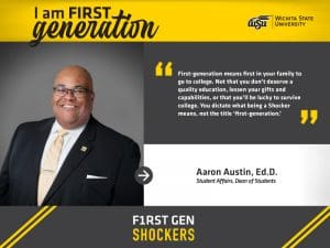 I’m FIRST generation. Wichita State University. “First-generation means first in your family to go to college. Not that you don’t deserve a quality education, lessen your gifts and capabilities, or that you’ll be lucky to survive college. You dictate what being a Shocker means, not the title ‘first-generation.’” Aaron L. Austin, Ed.D., Associate Vice President for Student Affairs and Dean of Students. F1RST GEN SHOCKERS.