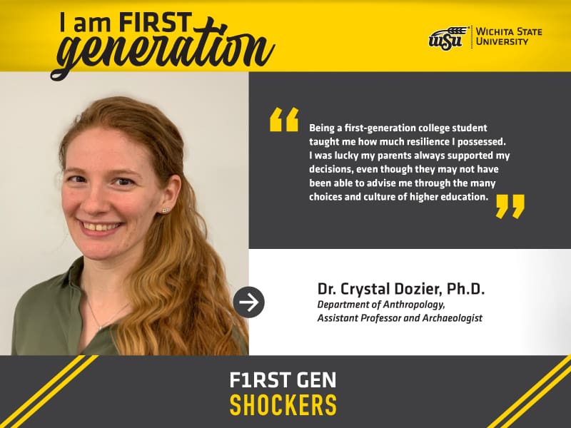 I am FIRST generation. Wichita State University. "Being a first-generation college student taught me how much resilience I possessed. I was lucky my parents always supported my decisions, even though they may not have been able to advise me through the many choices and culture of higher education." Dr. Crystal Dozier, Ph.D. Department of Anthropology, Assistant Professor and Archaeologist. F1RST GEN SHOCKERS.