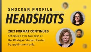 Shocker Profile Headshots. 2021 Format Continues. Scheduled over two days at the Rhatigan Student Center by appointment only.