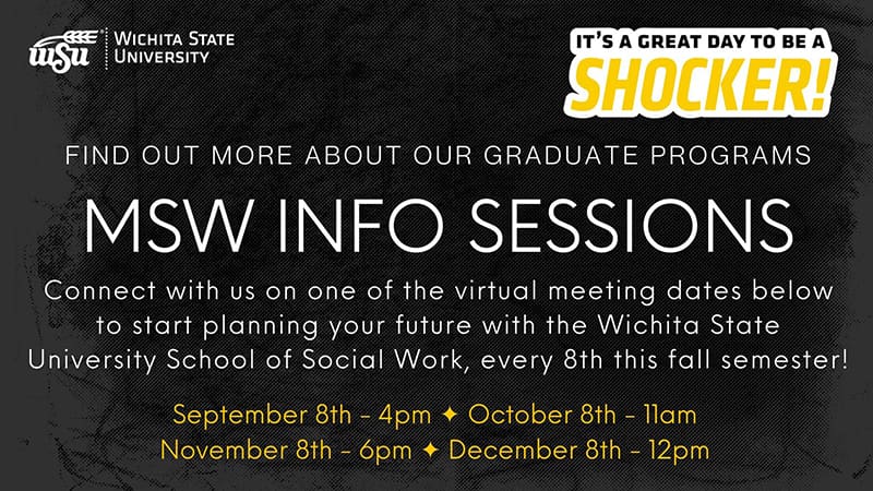 Image that shows the WSU logo and says Wichita State University. It's a great day to be a shocker! Find out more about our graduate programs. MSW INFO SESSION Connect with us on one of the virtual meeting dates below to start planning your future with the Wichita State University School of Social Work, every 8th this fall semester! September 8th - 4pm October 8th - 11am Novemer 8th - 6pm December 8th - 12pm.