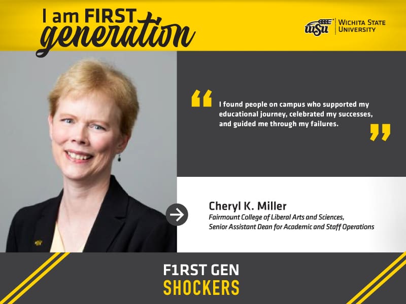 I am FIRST generation. Wichita State University. "I found people on campus who supported my educational journey, celebrated my successes, and guided me through my failures." Cheryl K. Miller Fairmount College of Liberal Arts and Sciences, Senior Assistant Dean for Academic and Staff Operations. F1RST GEN SHOCKERS.