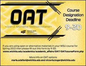 OAT Course Designation Deadline 9-30: If you are using open or alternative materials in your WSU course for Spring 2022 then please follow the link to fill out the form by 9/30. To find out more about open or alternative textbook option, please consult with our OAT faculty fellows maria.sclafani@wichita.edu and victoria.koger@wichita.edu.