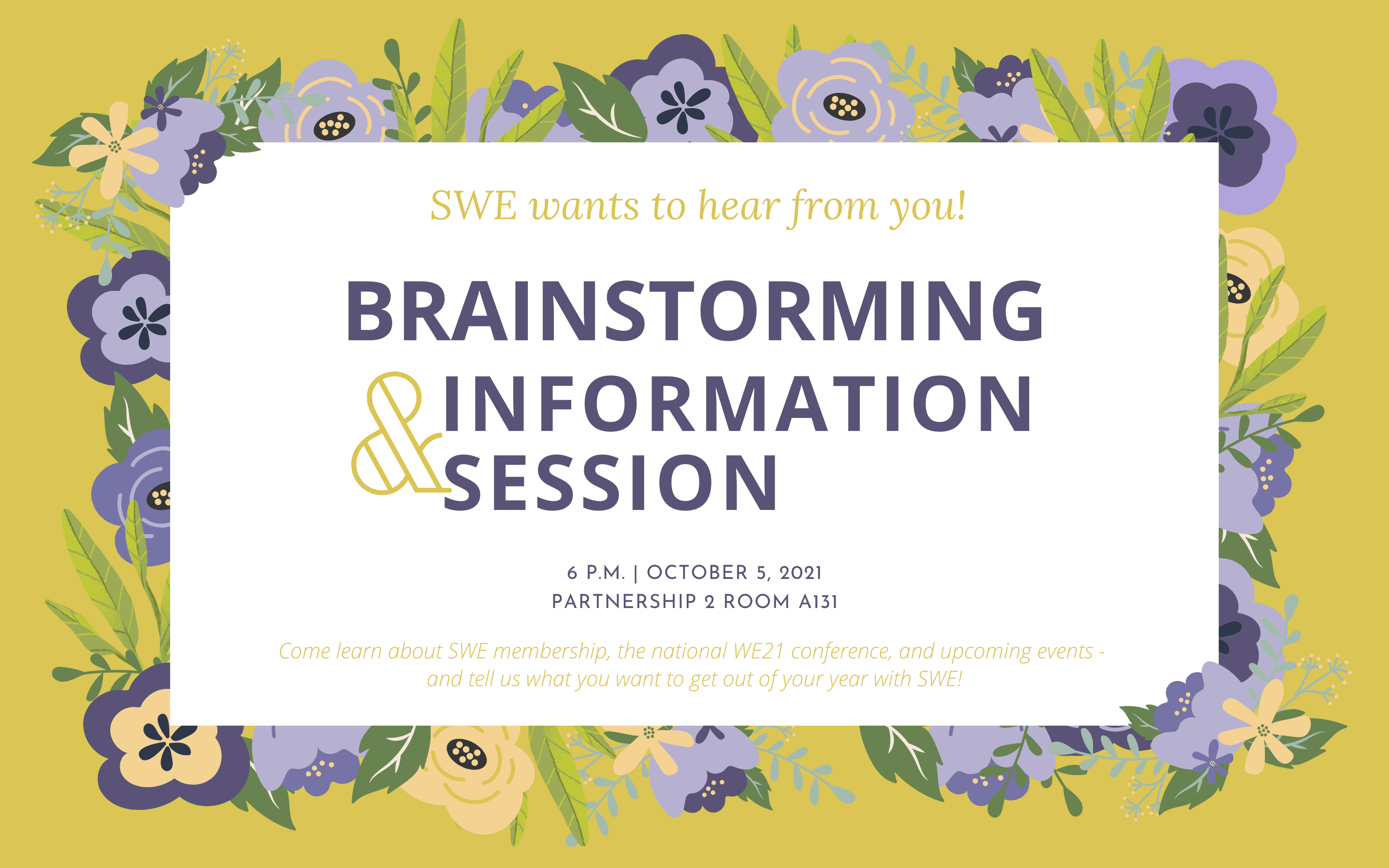 We want to hear from you! Brainstorming and Information Session, 6 pm, Ocotber 5, 2021. Partnership 2 Room A131. Come learn about membership, the national WE21 conference, and upcoming events - and tell us what you want to get out of your year with SWE!