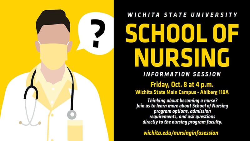 Wichita State University School of Nursing Information Session Friday Oct. 8 at 4 p.m. Wichita State Main Campus Ahlberg 110A Thinking about Becoming a nurse? Join us to learn more about School of Nursing program options, admission requirements, and ask questions directly to nursing program faculty. wichita.edu/nursinginfosession