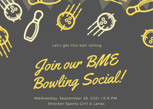 Let's get this ball rolling! Join our BME Bowling Social! Wednesday, September 29, 2021 | 6-8 PM Shocker Sports Grill & Lanes Join BME students, faculty, and staff for a free night of FUN and pizza! We look forward to meeting you!