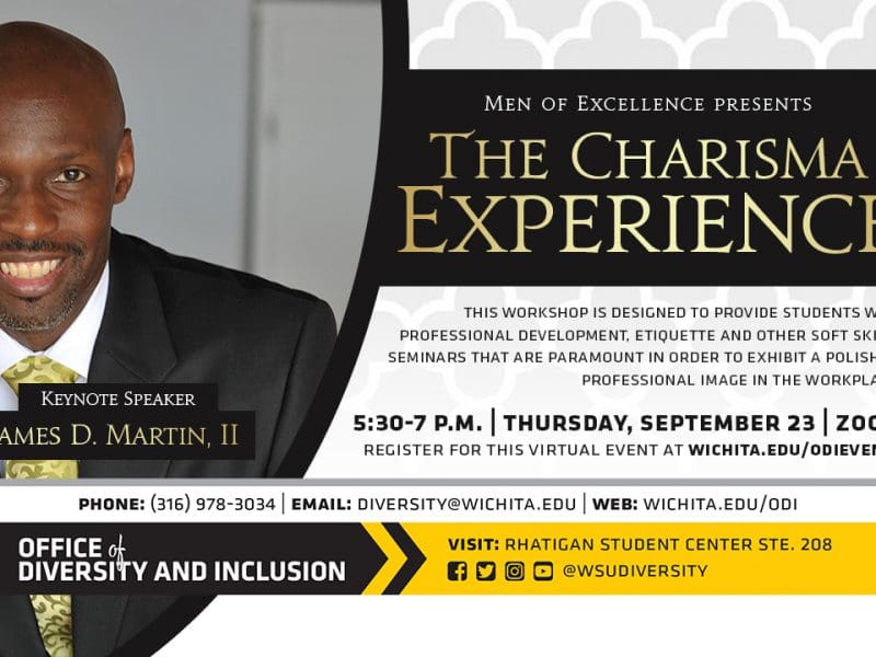 The Charisma Experience | Keynote Speaker James D. Martin, II | 5:30-7 p.m. | Thursday, September 23 | Zoom | This workshop is designed to provide college students with professional development, etiquette and other soft skills seminars that are paramount in order to exhibit a polished, professional image in the workplace! | Register for this virtual event at wichita.edu/odievents |