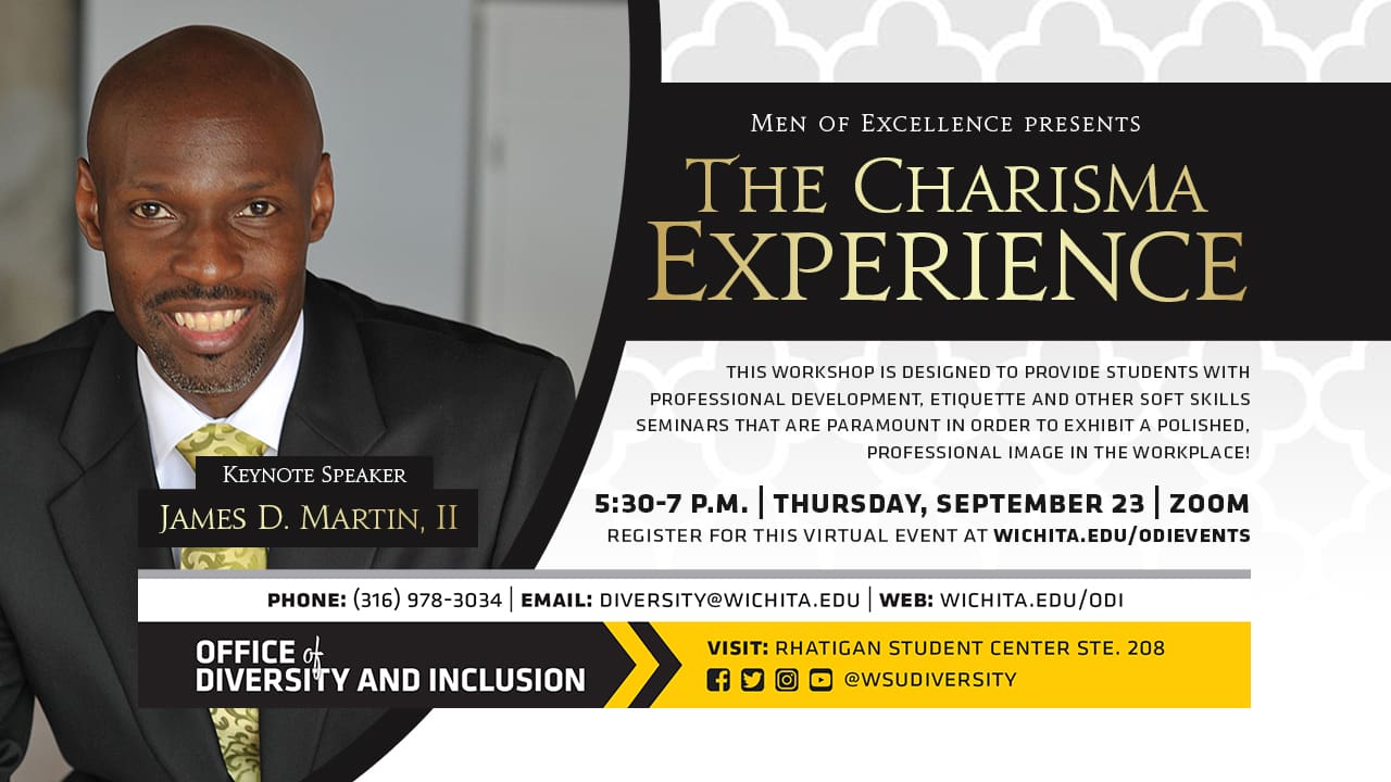 The Charisma Experience | Keynote Speaker James D. Martin, II | 5:30-7 p.m. | Thursday, September 23 | Zoom | This workshop is designed to provide college students with professional development, etiquette and other soft skills seminars that are paramount in order to exhibit a polished, professional image in the workplace! | Register for this virtual event at wichita.edu/odievents |