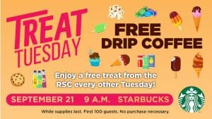 Treat Tuesday. Free Drip Coffee. Enjoy a free treat from the RSC every other Tuesday! September 21. 9 a.m. Starbucks. While supplies last. First 100 guests. No purchase necessary.