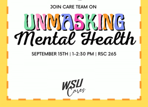Squared image, white with yellow border. Design of 2 masks on the very top with "Join Care Team on Unmasking Mental Health" beneath it. Consists of date "September 15th", time "1-2:30PM" and location "RSC 265" and the very bottom of image is the Care Team logo that states 'WSU Cares.'