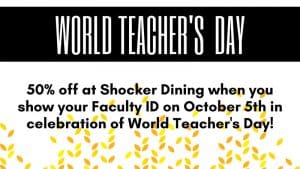 World Teacher's Day. 50% off at Shocker Dining when you show your Faculty ID on October 5th in celebration of World Teacher's Day!