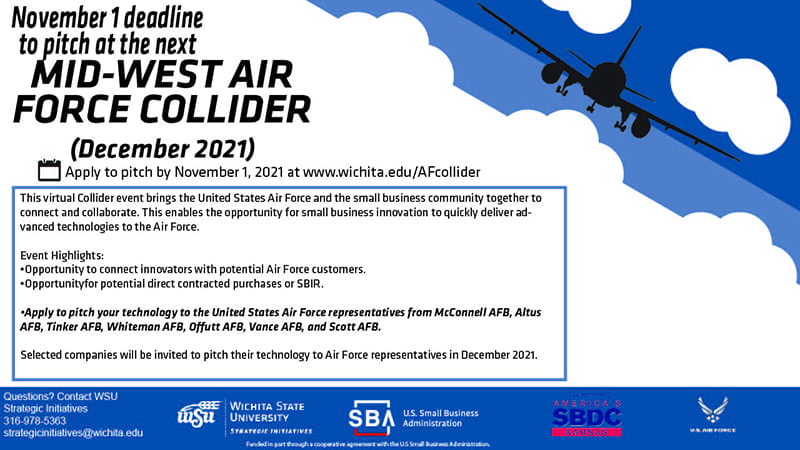 This virtual Collider event brings the United States Air Force and the small business community together to connect and collaborate. This enables the opportunity for small business innovation to quickly deliver advanced technologies to the Air Force. Event Highlights: •Opportunity to connect innovators with potential Air Force customers. •Opportunity for potential direct contracted purchases or SBIR. •Apply to pitch your technology to the United States Air Force representatives from McConnell AFB, Altus AFB, Tinker AFB, Whiteman AFB, Offutt AFB, Vance AFB, and Scott AFB. Selected companies will be invited to pitch their technology to Air Force representatives in December 2021. APPLY TO PITCH BY NOVEMBER 1ST!