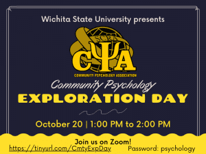 Wichita State University presents Community Psychology Exploration Day. October 20, 1:00pm to 2:00pm. Join us on Zoom! tinyurl.com/CmtyExpDay Password: psychology