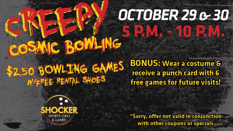 Creepy Cosmic Bowling. $2.50 bowling games with free rental shoes. Shocker Sports Grill & Lanes logo. October 29 & 30. 5-10 p.m. Bonus- wear a costume and receive a punch card with 6 free games for future visits! Sorry, offer not valid in conjunction with other coupons or specials.