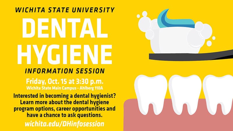 Wichita State University Dental Hygiene Information Session. Friday Oct. 15 at 3:30 p.m. Wichita State Main Campus Ahlberg room 110A. Interested in becoming a dental hygienist? Learn more about the dental hygiene program options, career opportunities and have a chance to ask questions. wichita.edu/DHinfosession.