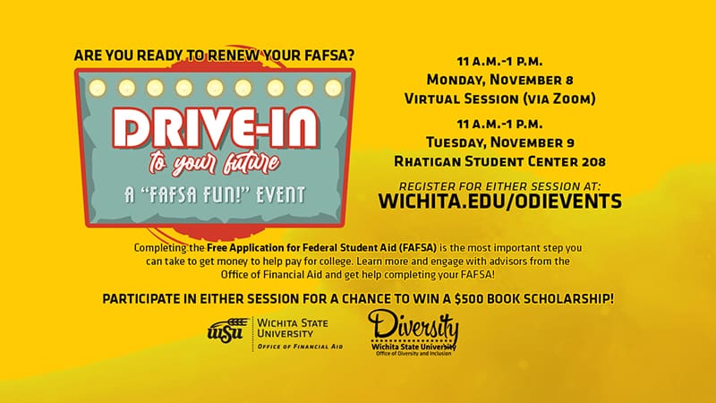 Are you ready to renew your FAFSA? | Drive-in to your Future - A "FAFSA FUN!" Event | 11 a.m.-1 p.m. Monday, November 8 Virtual Session (via Zoom) | 11 a.m.-1 p.m. Tuesday, November 9 Rhatigan Student Center 208 | Register for either session at: wichita.edu/odievents | Completing the Free Application for Federal Student Aid (FAFSA) is the most important step you can take to get money to help pay for college. Learn more and engage with advisors from the Office of Financial Aid and get help completing your FAFSA! Register for either session for a chance to win a $500 book scholarship!